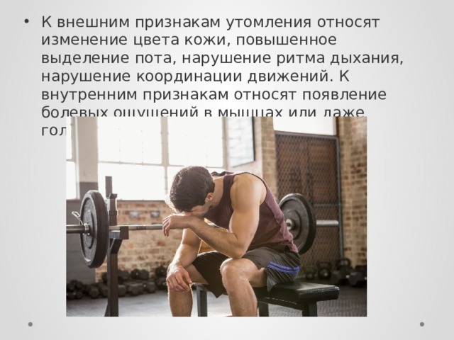 К внешним признакам утомления относят изменение цвета кожи, повышенное выделение пота, нарушение ритма дыхания, нарушение координации движений. К внутренним признакам относят появление болевых ощущений в мышцах или даже головокружение. 