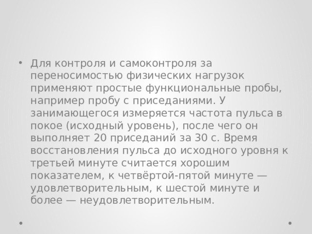 Для контроля и самоконтроля за переносимостью физических нагрузок применяют простые функциональные пробы, например пробу с приседаниями. У занимающегося измеряется частота пульса в покое (исходный уровень), после чего он выполняет 20 приседаний за 30 с. Время восстановления пульса до исходного уровня к третьей минуте считается хорошим показателем, к четвёртой-пятой минуте — удовлетворительным, к шестой минуте и более — неудовлетворительным. 