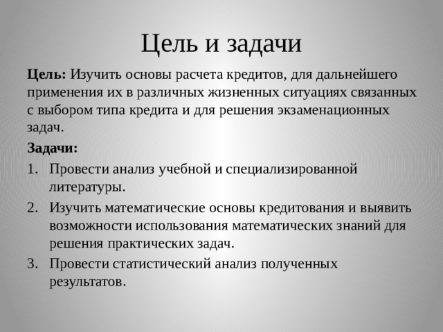 Цель и задачи Цель: Изучить основы расчета кредитов, для дальнейшего применения их в различных жизненных ситуациях связанных с выбором типа кредита и для решения экзаменационных задач. Задачи: Провести анализ учебной и специализированной литературы. Изучить математические основы кредитования и выявить возможности использования математических знаний для решения практических задач. Провести статистический анализ полученных результатов. 