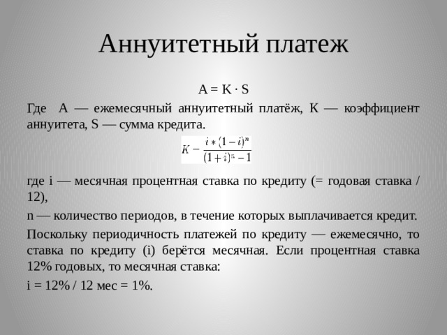Аннуитетный платеж A = K · S Где А — ежемесячный аннуитетный платёж, К — коэффициент аннуитета, S — сумма кредита. где i — месячная процентная ставка по кредиту (= годовая ставка / 12), n — количество периодов, в течение которых выплачивается кредит. Поскольку периодичность платежей по кредиту — ежемесячно, то ставка по кредиту (i) берётся месячная. Если процентная ставка 12% годовых, то месячная ставка: i = 12% / 12 мес = 1%. 