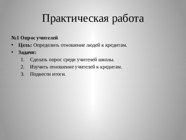 Практическая работа № 1 Опрос учителей Цель: Определить отношение людей к кредитам. Задачи: Сделать опрос среди учителей школы. Изучить отношение учителей к кредитам. Подвести итоги. Сделать опрос среди учителей школы. Изучить отношение учителей к кредитам. Подвести итоги. 