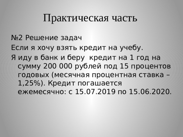 Практическая часть № 2 Решение задач Если я хочу взять кредит на учебу. Я иду в банк и беру кредит на 1 год на сумму 200 000 рублей под 15 процентов годовых (месячная процентная ставка – 1,25%). Кредит погашается ежемесячно: с 15.07.2019 по 15.06.2020. 