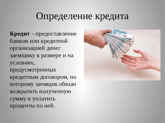 Определение кредита Кредит  – предоставление банком или кредитной организацией денег заемщику в размере и на условиях, предусмотренных кредитным договором, по которому заемщик обязан возвратить полученную сумму и уплатить проценты по ней. 