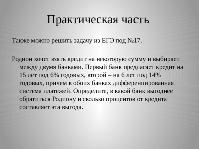 Практическая часть Также можно решить задачу из ЕГЭ под №17. Родион хочет взять кредит на некоторую сумму и выбирает между двумя банками. Первый банк предлагает кредит на 15 лет под 6% годовых, второй – на 6 лет под 14% годовых, причем в обоих банках дифференцированная система платежей. Определите, в какой банк выгоднее обратиться Родиону и сколько процентов от кредита составляет эта выгода. 
