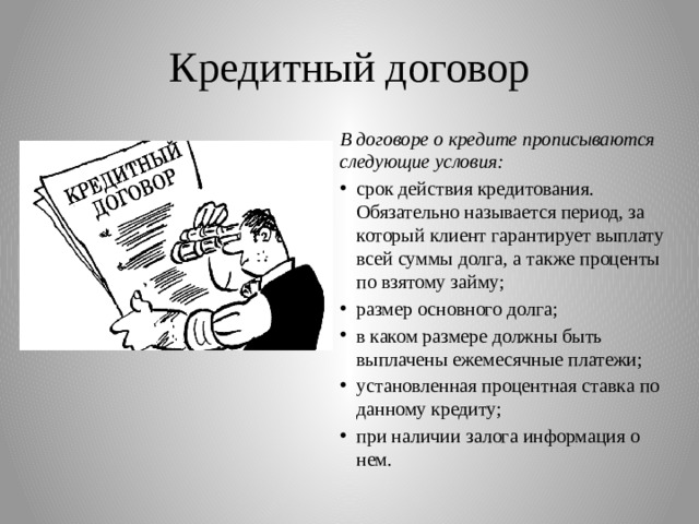 Кредитный договор В договоре о кредите прописываются следующие условия: срок действия кредитования. Обязательно называется период, за который клиент гарантирует выплату всей суммы долга, а также проценты по взятому займу; размер основного долга; в каком размере должны быть выплачены ежемесячные платежи; установленная процентная ставка по данному кредиту; при наличии залога информация о нем. 