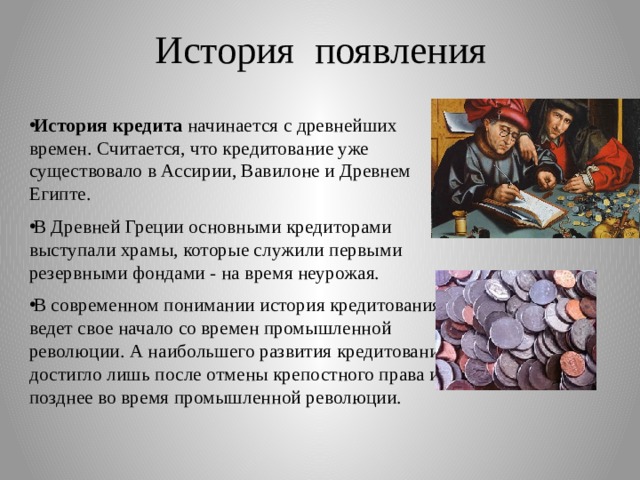 История появления   История кредита начинается с древнейших времен. Считается, что кредитование уже существовало в Ассирии, Вавилоне и Древнем Египте. В Древней Греции основными кредиторами выступали храмы, которые служили первыми резервными фондами - на время неурожая. В современном понимании история кредитования ведет свое начало со времен промышленной революции. А наибольшего развития кредитование достигло лишь после отмены крепостного права и позднее во время промышленной революции. 