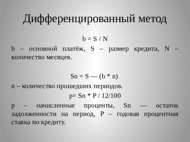 Дифференцированный метод b = S / N b – основной платёж, S – размер кредита, N – количество месяцев. Sn = S — (b * n) n – количество прошедших периодов. p= Sn * P / 12/100 p – начисленные проценты, Sn — остаток задолженности на период, P – годовая процентная ставка по кредитy. 