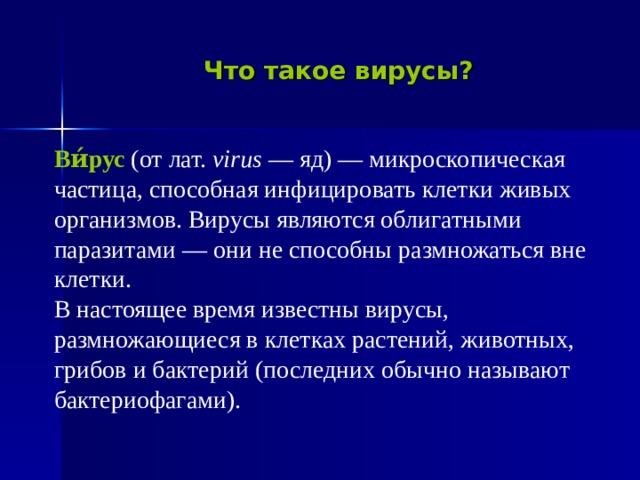 Что такое вирусы?  Ви́рус  (от лат. virus — яд) — микроскопическая  частица, способная инфицировать клетки живых  организмов. Вирусы являются облигатными  паразитами — они не способны размножаться вне  клетки.  В настоящее время известны вирусы,  размножающиеся в клетках растений, животных,  грибов и бактерий (последних обычно называют  бактериофагами). 