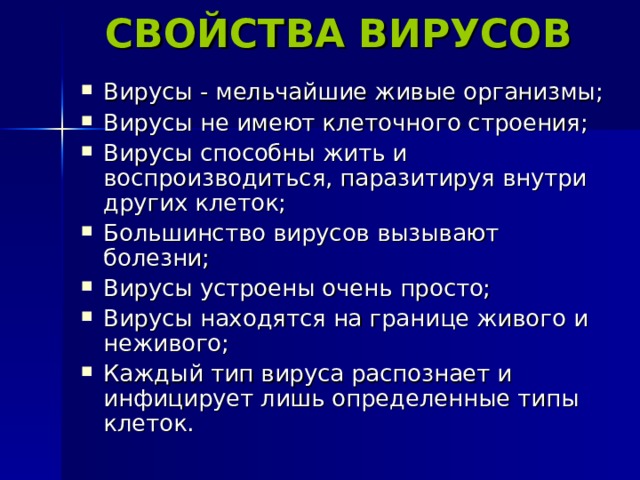 СВОЙСТВА ВИРУСОВ Вирусы - мельчайшие живые организмы; Вирусы не имеют клеточного строения; Вирусы способны жить и воспроизводиться, паразитируя внутри других клеток; Большинство вирусов вызывают болезни; Вирусы устроены очень просто; Вирусы находятся на границе живого и неживого; Каждый тип вируса распознает и инфицирует лишь определенные типы клеток. 