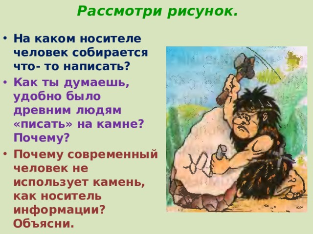 Рассмотри рисунок. На каком носителе человек собирается что- то написать? Как ты думаешь, удобно было древним людям «писать» на камне? Почему? Почему современный человек не использует камень, как носитель информации? Объясни. 