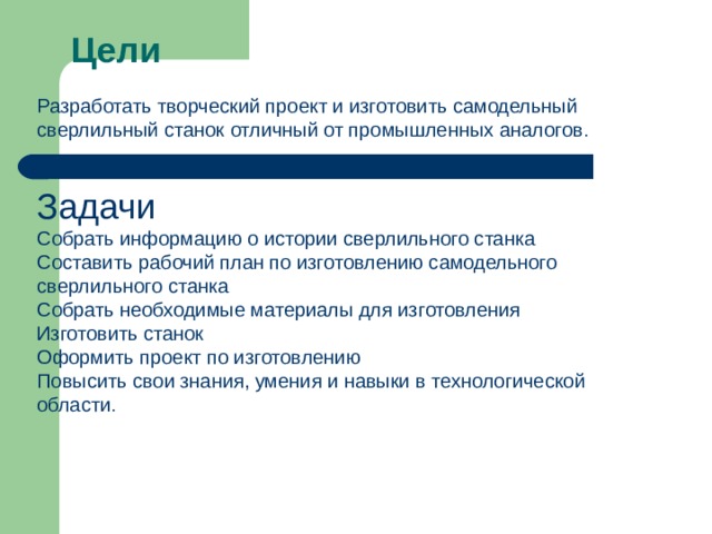 Цели Разработать творческий проект и изготовить самодельный сверлильный станок отличный от промышленных аналогов . Задачи Собрать информацию о истории сверлильного станка Составить рабочий план по изготовлению самодельного сверлильного станка Собрать необходимые материалы для изготовления Изготовить станок Оформить проект по изготовлению Повысить свои знания, умения и навыки в технологической области . 