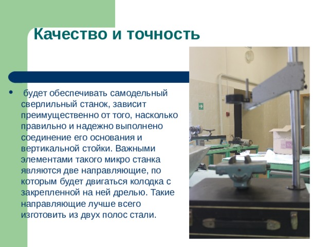 Качество и точность  будет обеспечивать самодельный сверлильный станок, зависит преимущественно от того, насколько правильно и надежно выполнено соединение его основания и вертикальной стойки. Важными элементами такого микро станка являются две направляющие, по которым будет двигаться колодка с закрепленной на ней дрелью. Такие направляющие лучше всего изготовить из двух полос стали. 