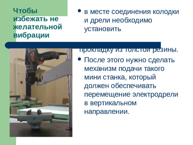 в месте соединения колодки и дрели необходимо установить   прокладку из толстой резины. После этого нужно сделать механизм подачи такого мини станка, который должен обеспечивать перемещение электродрели в вертикальном направлении. Чтобы избежать не желательной вибрации 