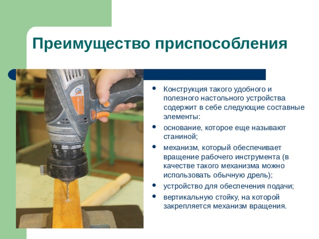 Преимущество приспособления Конструкция такого удобного и полезного настольного устройства содержит в себе следующие составные элементы: основание, которое еще называют станиной; механизм, который обеспечивает вращение рабочего инструмента (в качестве такого механизма можно использовать обычную дрель); устройство для обеспечения подачи; вертикальную стойку, на которой закрепляется механизм вращения.  