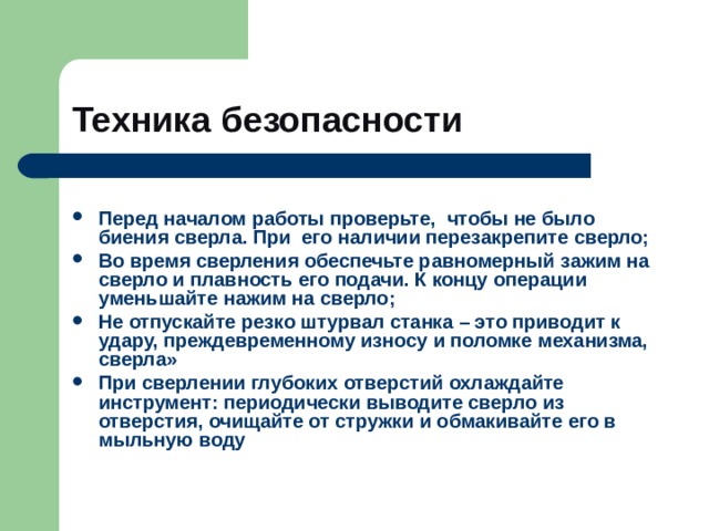 Техника безопасности  Перед началом работы проверьте, чтобы не было биения сверла. При его наличии перезакрепите сверло; Во время сверления обеспечьте равномерный зажим на сверло и плавность его подачи. К концу операции уменьшайте нажим на сверло; Не отпускайте резко штурвал станка – это приводит к удару, преждевременному износу и поломке механизма, сверла» При сверлении глубоких отверстий охлаждайте инструмент: периодически выводите сверло из отверстия, очищайте от стружки и обмакивайте его в  мыльную воду  