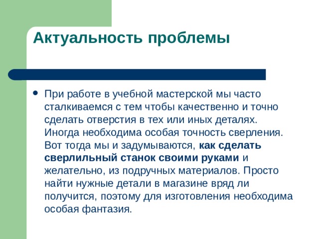 Актуальность проблемы При работе в учебной мастерской мы часто сталкиваемся с тем чтобы качественно и точно сделать отверстия в тех или иных деталях. Иногда необходима особая точность сверления. Вот тогда мы и задумываются, как сделать сверлильный станок своими руками и желательно, из подручных материалов. Просто найти нужные детали в магазине вряд ли получится, поэтому для изготовления необходима особая фантазия.   