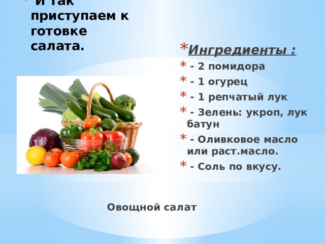  И так приступаем к готовке салата.   Ингредиенты :  - 2 помидора  - 1 огурец  - 1 репчатый лук  - Зелень: укроп, лук батун  - Оливковое масло или раст.масло.  - Соль по вкусу. Овощной салат 