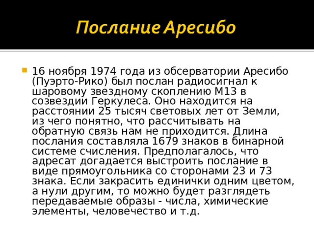 16 ноября 1974 года из обсерватории Аресибо (Пуэрто-Рико) был послан радиосигнал к шаровому звездному скоплению М13 в созвездии Геркулеса. Оно находится на расстоянии 25 тысяч световых лет от Земли, из чего понятно, что рассчитывать на обратную связь нам не приходится. Длина послания составляла 1679 знаков в бинарной системе счисления. Предполагалось, что адресат догадается выстроить послание в виде прямоугольника со сторонами 23 и 73 знака. Если закрасить единички одним цветом, а нули другим, то можно будет разглядеть передаваемые образы - числа, химические элементы, человечество и т.д. 