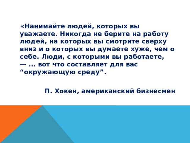  «Нанимайте людей, которых вы уважаете. Никогда не берите на работу людей, на которых вы смотрите сверху вниз и о которых вы думаете хуже, чем о себе. Люди, с которыми вы работаете, — ... вот что составляет для вас “окружающую среду”.  П. Хокен, американский бизнесмен 