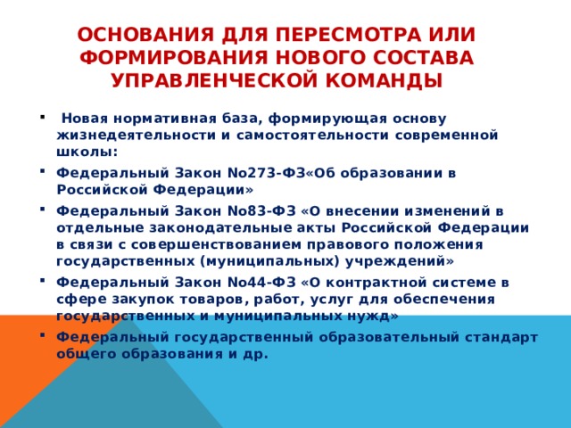 Основания для пересмотра или формирования нового состава управленческой команды  Новая нормативная база, формирующая основу жизнедеятельности и самостоятельности современной школы: Федеральный Закон No273-ФЗ«Об образовании в Российской Федерации» Федеральный Закон No83-ФЗ «О внесении изменений в отдельные законодательные акты Российской Федерации в связи с совершенствованием правового положения государственных (муниципальных) учреждений» Федеральный Закон No44-ФЗ «О контрактной системе в сфере закупок товаров, работ, услуг для обеспечения государственных и муниципальных нужд» Федеральный государственный образовательный стандарт общего образования и др. 