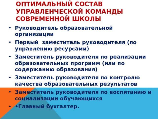 Оптимальный состав управленческой команды современной школы Руководитель образовательной организации Первый заместитель руководителя (по управлению ресурсами) Заместитель руководителя по реализации образовательных программ (или по содержанию образования) Заместитель руководителя по контролю качества образовательных результатов Заместитель руководителя по воспитанию и социализации обучающихся • Главный бухгалтер. 