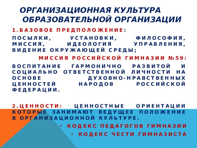 Организационная культура  образовательной организации 1.Базовое предположение : посылки, установки, философия, миссия, идеология управления, видение окружающей среды; Миссия Российской гимназии №59: Воспитание гармонично развитой и социально ответственной личности на основе духовно-нравственных ценностей народов Российской Федерации.  2.Ценности: ценностные ориентации которые занимают ведущее положение в организационной культуре. Кодекс педагогов гимназии Кодекс чести гимназиста  