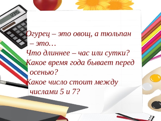 Огурец – это овощ, а тюльпан – это… Что длиннее – час или сутки? Какое время года бывает перед осенью? Какое число стоит между числами 5 и 7? 