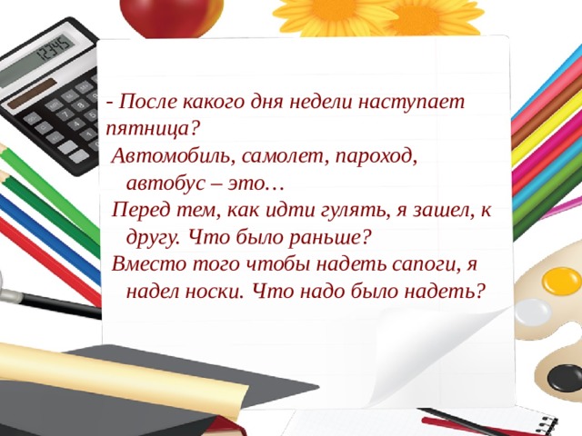 - После какого дня недели наступает пятница? Автомобиль, самолет, пароход, автобус – это… Перед тем, как идти гулять, я зашел, к другу. Что было раньше? Вместо того чтобы надеть сапоги, я надел носки. Что надо было надеть? 