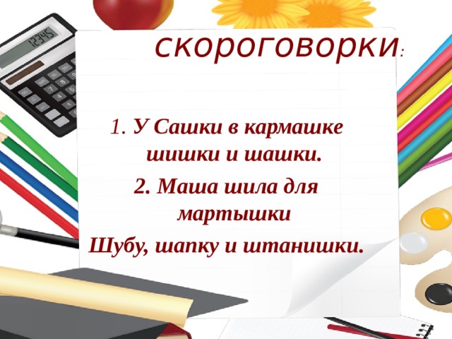  скороговорки :  1. У Сашки в кармашке шишки и шашки. 2. Маша шила для мартышки Шубу, шапку и штанишки.  