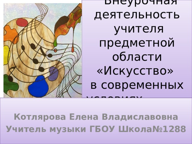  Внеурочная  деятельность  учителя предметной области «Искусство»  в современных  условиях Котлярова Елена Владиславовна Учитель музыки ГБОУ Школа№1288 