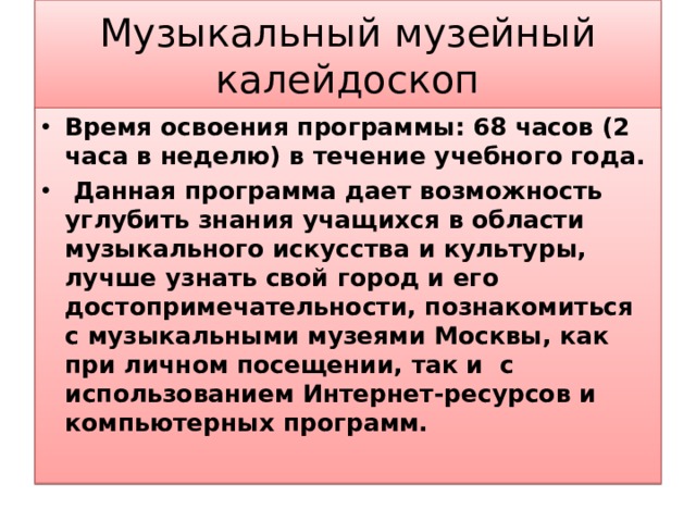 Музыкальный музейный калейдоскоп Время освоения программы: 68 часов (2 часа в неделю) в течение учебного года.  Данная программа дает возможность углубить знания учащихся в области музыкального искусства и культуры, лучше узнать свой город и его достопримечательности, познакомиться с музыкальными музеями Москвы, как при личном посещении, так и с использованием Интернет-ресурсов и компьютерных программ.  