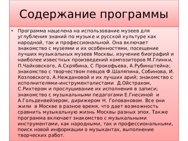 Содержание программы Программа нацелена на использование музеев для углубления знаний по музыке и русской культуре как народной, так и профессиональной. Она включает знакомство с музеями и их особенностями, посещение лучших музыкальных музеев Москвы, изучение биографий и наиболее известных произведений композиторов М.Глинки, П.Чайковского, А.Скрябина, С Прокофьева, А.Рубинштейна; знакомство с творчеством певцов Ф.Шаляпина, Собинова, И. Козловского, А.Неждановой и их лучших арий; знакомство с исполнителями-инструменталистами Д.Ойстрахом, С.Рихтером и прослушивание их исполнения в записи; знакомство с музыкальными педагогами Е.Гнесиной и А.Гольденвейзером, дирижером Н. Головановом. Все они жили в Москве в разное время, что дает возможность сравнить музыкальную жизнь Москвы разных эпох. Также программа включает знакомство с музыкальными инструментами, как народными, так и профессиональными, поиск новой информации о музыкантах, выполнение творческих работ.  