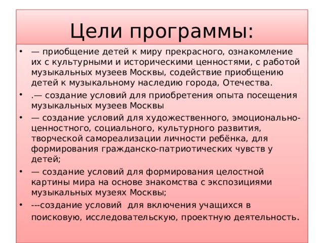 Цели программы: — приобщение детей к миру прекрасного, ознакомление их с культурными и историческими ценностями, с работой музыкальных музеев Москвы, содействие приобщению детей к музыкальному наследию города, Отечества. .— создание условий для приобретения опыта посещения музыкальных музеев Москвы — создание условий для художественного, эмоционально-ценностного, социального, культурного развития, творческой самореализации личности ребёнка, для формирования гражданско-патриотических чувств у детей; — создание условий для формирования целостной картины мира на основе знакомства с экспозициями музыкальных музеях Москвы; ---создание условий для включения учащихся в поисковую, исследовательскую, проектную деятельность .   