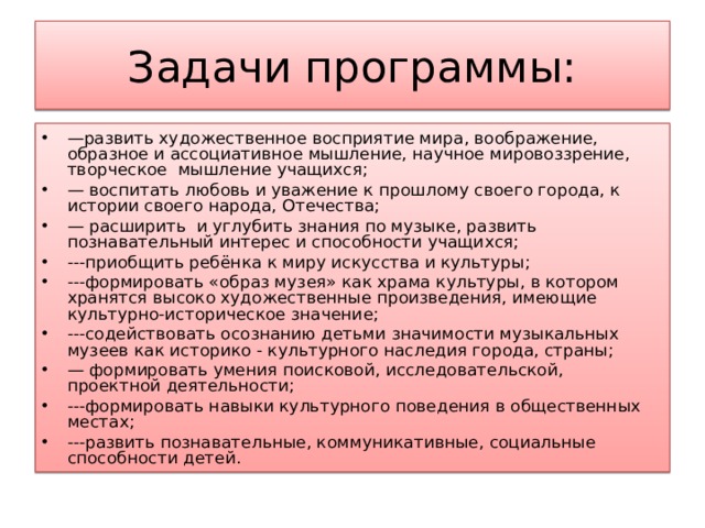 Задачи программы: — развить художественное восприятие мира, воображение, образное и ассоциативное мышление, научное мировоззрение, творческое мышление учащихся; — воспитать любовь и уважение к прошлому своего города, к истории своего народа, Отечества; — расширить и углубить знания по музыке, развить познавательный интерес и способности учащихся; ---приобщить ребёнка к миру искусства и культуры; ---формировать «образ музея» как храма культуры, в котором хранятся высоко художественные произведения, имеющие культурно-историческое значение; ---содействовать осознанию детьми значимости музыкальных музеев как историко - культурного наследия города, страны; — формировать умения поисковой, исследовательской, проектной деятельности; ---формировать навыки культурного поведения в общественных местах; ---развить познавательные, коммуникативные, социальные способности детей.  