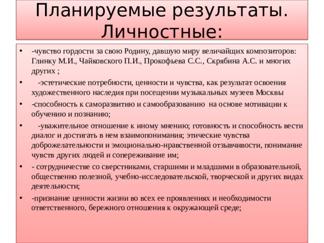 Планируемые результаты.  Личностные: -чувство гордости за свою Родину, давшую миру величайщих композиторов: Глинку М.И., Чайковского П.И., Прокофьева С.С., Скрябина А.С. и многих других ;  -эстетические потребности, ценности и чувства, как результат освоения художественного наследия при посещении музыкальных музеев Москвы -способность к саморазвитию и самообразованию на основе мотивации к обучению и познанию;  -уважительное отношение к иному мнению; готовность и способность вести диалог и достигать в нем взаимопонимания; этические чувства доброжелательности и эмоционально-нравственной отзывчивости, понимание чувств других людей и сопереживание им; - сотрудничестве со сверстниками, старшими и младшими в образовательной, общественно полезной, учебно-исследовательской, творческой и других видах деятельности; -признание ценности жизни во всех ее проявлениях и необходимости ответственного, бережного отношения к окружающей среде;   