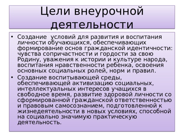 Цели внеурочной деятельности Создание   условий для развития и воспитания личности обучающихся, обеспечивающих формирование основ гражданской идентичности: чувства сопричастности и гордости за свою Родину, уважения к истории и культуре народа, воспитания нравственности ребенка, освоения основных социальных ролей, норм и правил. Создание воспитывающей среды, обеспечивающей активизацию социальных, интеллектуальных интересов учащихся в свободное время, развитие здоровой личности со сформированной гражданской ответственностью и правовым самосознанием, подготовленной к жизнедеятельности в новых условиях, способной на социально значимую практическую деятельность. 