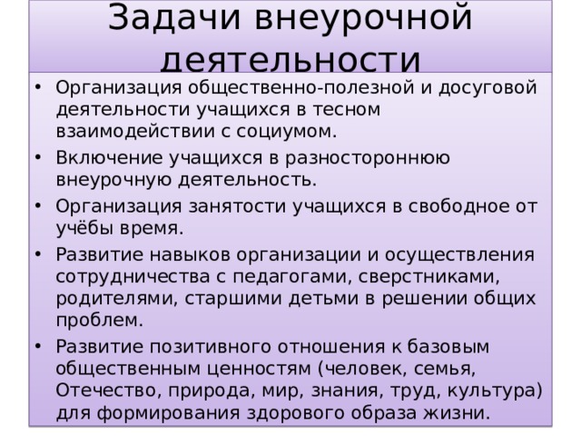 Задачи внеурочной деятельности Организация общественно-полезной и досуговой деятельности учащихся в тесном взаимодействии с социумом. Включение учащихся в разностороннюю внеурочную деятельность. Организация занятости учащихся в свободное от учёбы время. Развитие навыков организации и осуществления сотрудничества с педагогами, сверстниками, родителями, старшими детьми в решении общих проблем. Развитие позитивного отношения к базовым общественным ценностям (человек, семья, Отечество, природа, мир, знания, труд, культура) для формирования здорового образа жизни. 