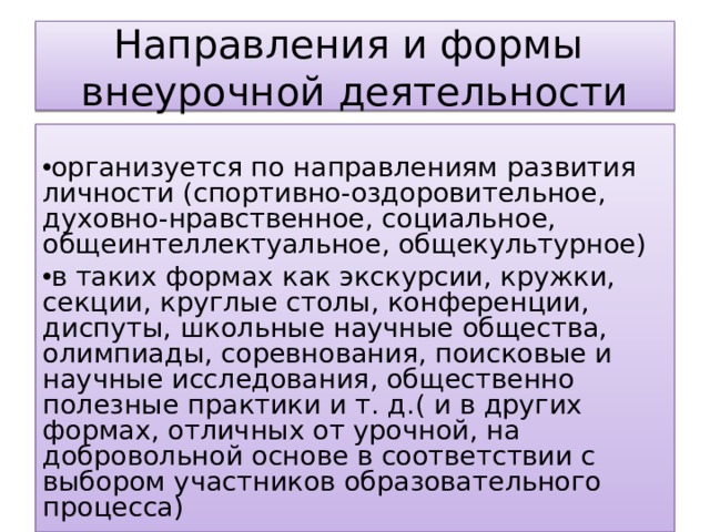 Направления и формы  внеурочной деятельности организуется по направлениям развития личности (спортивно-оздоровительное, духовно-нравственное, социальное, общеинтеллектуальное, общекультурное) в таких формах как экскурсии, кружки, секции, круглые столы, конференции, диспуты, школьные научные общества, олимпиады, соревнования, поисковые и научные исследования, общественно полезные практики и т. д.( и в других формах, отличных от урочной, на добровольной основе в соответствии с выбором участников образовательного процесса)  