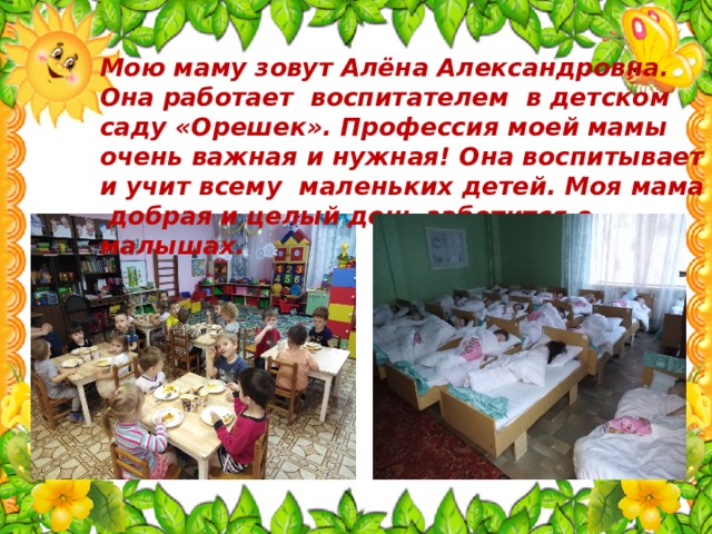 Мою маму зовут Алёна Александровна. Она работает воспитателем в детском саду «Орешек». Профессия моей мамы очень важная и нужная! Она воспитывает и учит всему маленьких детей. Моя мама добрая и целый день заботится о малышах. 