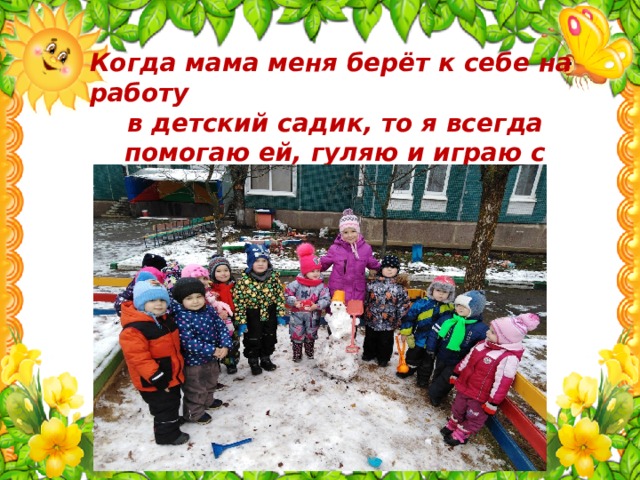 Когда мама меня берёт к себе на работу в детский садик, то я всегда помогаю ей, гуляю и играю с малышами.  Моя мама любит свою профессию! 
