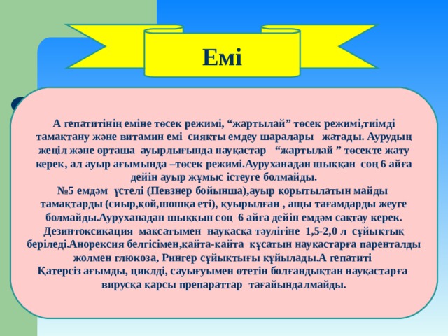 Емі А гепатитінің еміне төсек режимі, “ жартылай ” төсек режимі,тиімді тамақтану және витамин емі сияқты емдеу шаралары жатады. Аурудың жеңіл және орташа ауырлығында науқастар  “ жартылай ” төсекте жату керек, ал ауыр ағымында –төсек режимі.Ауруханадан шыққан соң 6 айға дейін ауыр жұмыс істеуге болмайды. № 5 емдәм үстелі (Певзнер бойынша),ауыр қорытылатын майды тамақтарды (сиыр,қой,шошқа еті), қуырылған , ащы тағамдарды жеуге болмайды.Ауруханадан шыққын соң 6 айға дейін емдәм сақтау керек. Дезинтоксикация мақсатымен науқасқа тәулігіне 1,5-2,0 л сұйықтық беріледі.Анорексия белгісімен,қайта-қайта құсатын науқастарға паренталды жолмен глюкоза, Рингер сұйықтығы құйылады.А гепатиті Қатерсіз ағымды, циклді, сауығуымен өтетін болғандықтан науқастарға вирусқа қарсы препараттар тағайындалмайды. 