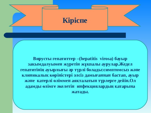 Кіріспе Вирусты гепатиттер – (hepatitis virosa) бауыр зақымдалуымен жүретін жұқпалы аурулар.Жедел гепатитінің ауырлығы әр түрлі  болады:симптомсыз және клиникалық көріністері әлсіз дамығаннан бастап, ауыр және қатерлі өліммен аяқталатын түрлерге дейін.Ол адамды өлімге әкелетін инфекциялардың қатарына жатады. 