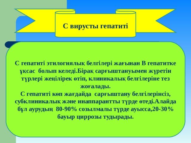 С вирусты гепатиті С гепатиті этилогиялық белгілері жағынан В гепатитке ұқсас болып келеді.Бірақ сарғыштануымен жүретін түрлері жеңілірек өтіп, клиникалық белгілеріне тез жоғалады. С гепатиті көп жағдайда сарғыштану белгілерінсіз, субклиникалық және инаппарантты түрде өтеді.Алайда бұл аурудың 80-90 % созылмалы түрде ауысса,20-30 % бауыр циррозы тудырады. 