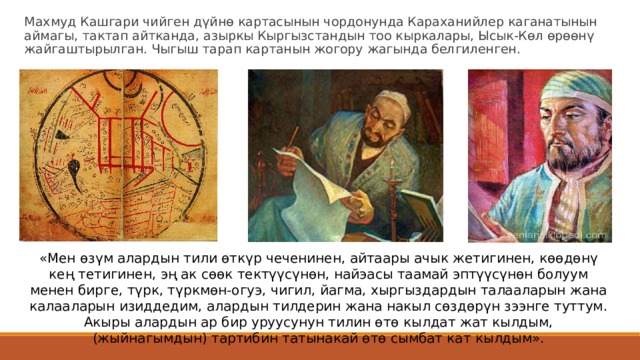 Махмуд Кашгари чийген дүйнө картасынын чордонунда Караханийлер каганатынын аймагы, тактап айтканда, азыркы Кыргызстандын тоо кыркалары, Ысык-Көл өрөөнү жайгаштырылган. Чыгыш тарап картанын жогору жагында белгиленген. «Мен өзүм алардын тили өткүр чеченинен, айтаары ачык жетигинен, көөдөнү кең тетигинен, эң ак сөөк тектүүсүнөн, найэасы таамай эптүүсүнөн болуум менен бирге, түрк, түркмөн-огуэ, чигил, йагма, хыргыздардын талааларын жана калааларын изиддедим, алардын тилдерин жана накыл сөздөрүн зээнге туттум. Акыры алардын ар бир уруусунун тилин өтө кылдат жат кылдым, (жыйнагымдын) тартибин татынакай өтө сымбат кат кылдым». 