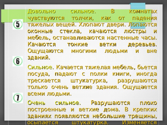 Довольно сильное. В комнатах чувствуются толчки, как от падения тяжелых вещей. Хлопают двери. Лопаются оконные стекла, качаются люстры и мебель, останавливаются настенные часы. Качаются тонкие ветки деревьев. Ощущаются многими людьми и вне зданий. Сильное. Качается тяжелая мебель, бьется посуда, падают с полки книги, иногда трескается штукатурка, разрушаются только очень ветхие здания. Ощущается всеми людьми. Очень сильное. Разрушаются плохо построенные и ветхие дома. В крепких зданиях появляются небольшие трещины, осыпается штукатурка. Изменяется уровень воды в колодцах. В реках и озерах мутнеет вода. Иногда наблюдаются оползни. 