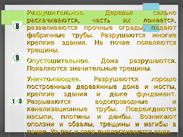 Разрушительное. Деревья сильно раскачиваются, часть их ломается, разваливаются прочные ограды, падают фабричные трубы. Разрушаются многие крепкие здания. На почве появляются трещины. Опустошительное. Дома разрушаются. Появляются значительные трещины. Уничтожающее. Разрушаются хорошо построенные деревянные дома и мосты, крепкие здания и даже фундамент. Разрываются водопроводные и канализационные трубы. Повреждаются насыпи, плотины и дамбы. Возникают оползни и обвалы, трещины и изгибы в почве. Из рек и озер выплескивается вода. 