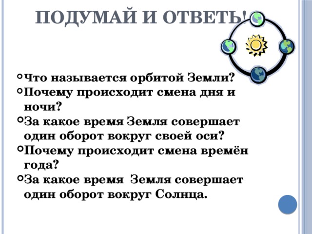 Подумай и ответь! Ч то называется орбитой Земли? П очему происходит смена дня и ночи? За какое время Земля совершает один оборот вокруг своей оси? Почему происходит смена времён года? За какое время Земля совершает один оборот вокруг Солнца. 