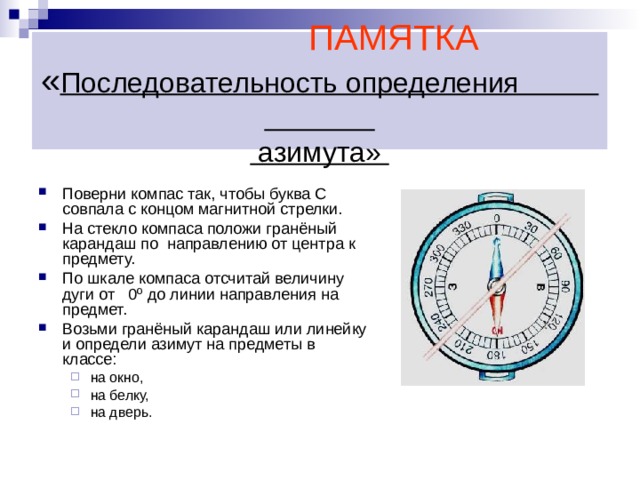    ПАМЯТКА  « Последовательность определения  азимута»   Поверни компас так, чтобы буква С совпала с концом магнитной стрелки. На стекло компаса положи гранёный карандаш по направлению от центра к предмету. По шкале компаса отсчитай величину дуги от 0º до линии направления на предмет. Возьми гранёный карандаш или линейку и определи азимут на предметы в классе: на окно, на белку, на дверь. на окно, на белку, на дверь.  