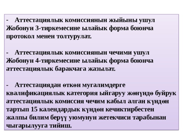 -  Аттестациялык комиссиянын жыйыны ушул Жобонун 3-тиркемесине ылайык форма боюнча протокол менен толтурулат.   -  Аттестациялык комиссиянын чечими ушул Жобонун 4-тиркемесине ылайык форма боюнча аттестациялык баракчага жазылат.   -  Аттестациядан өткөн мугалимдерге квалификациялык категория ыйгаруу жөнүндө буйрук аттестациялык комиссия чечим кабыл алган күндөн тартып 15 календардык күндөн кечиктирбестен жалпы билим берүү уюмунун жетекчиси тарабынан чыгарылууга тийиш. 