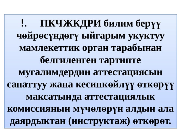 !.   ПКЧЖКДРИ билим берүү чөйрөсүндөгү ыйгарым укуктуу мамлекеттик орган тарабынан белгиленген тартипте мугалимдердин аттестациясын сапаттуу жана кесипкөйлүү өткөрүү максатында аттестациялык комиссиянын мүчөлөрүн алдын ала даярдыктан (инструктаж) өткөрөт. 